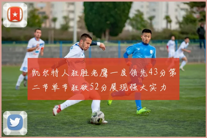 凯尔特人狂胜老鹰一度领先43分第二节单节狂砍52分展现强大实力