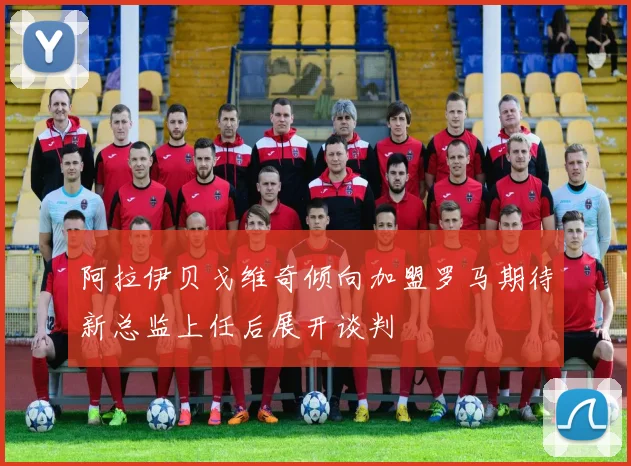 阿拉伊贝戈维奇倾向加盟罗马期待新总监上任后展开谈判