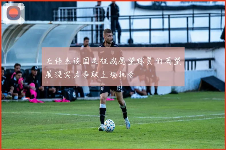 毛伟杰谈国足征战愿望球员们渴望展现实力争取上场机会