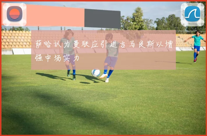 萨哈认为曼联应引进吉马良斯以增强中场实力