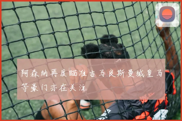 阿森纳再度瞄准吉马良斯曼城皇马等豪门亦在关注