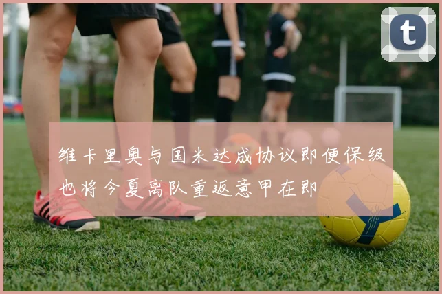 维卡里奥与国米达成协议即便保级也将今夏离队重返意甲在即