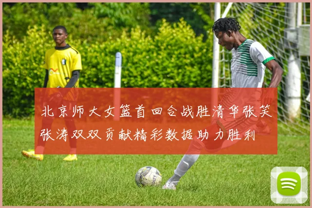 北京师大女篮首回合战胜清华张笑张涛双双贡献精彩数据助力胜利