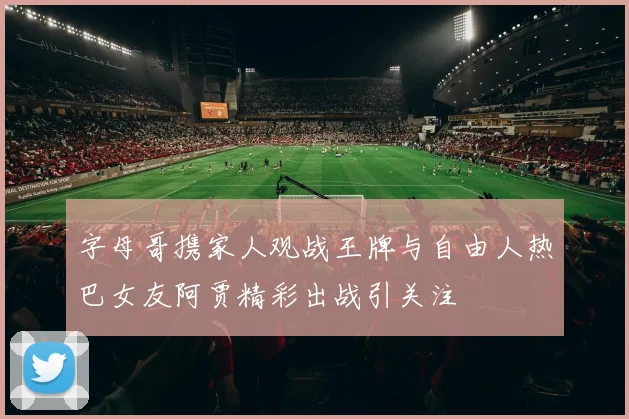 字母哥携家人观战王牌与自由人热巴女友阿贾精彩出战引关注