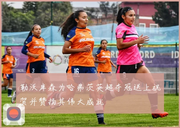 勒沃库森为哈弗茨英超夺冠送上祝贺并赞扬其伟大成就