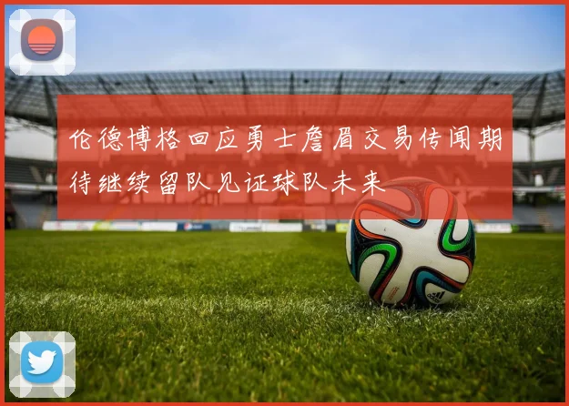 伦德博格回应勇士詹眉交易传闻期待继续留队见证球队未来