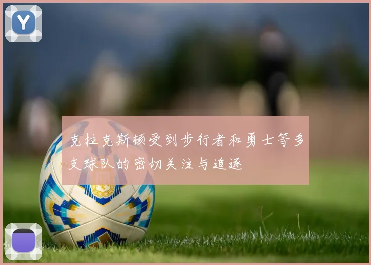 克拉克斯顿受到步行者和勇士等多支球队的密切关注与追逐