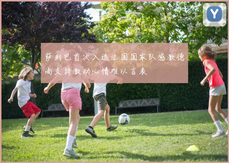 萨利巴首次入选法国国家队感激德尚支持激动心情难以言表