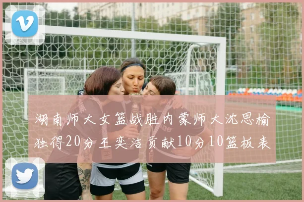湖南师大女篮战胜内蒙师大沈思榆独得20分王奕洁贡献10分10篮板表现出色
