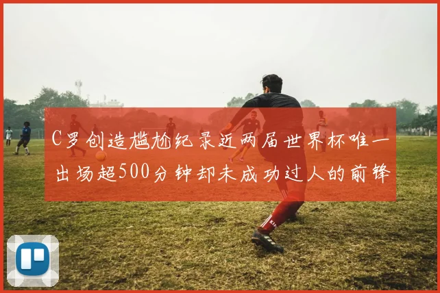 C罗创造尴尬纪录近两届世界杯唯一出场超500分钟却未成功过人的前锋
