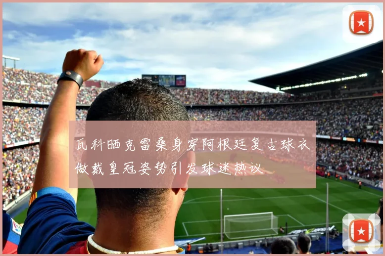 瓦科晒克雷桑身穿阿根廷复古球衣做戴皇冠姿势引发球迷热议