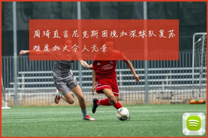 周琦直言尼克斯困境加深球队复苏难度加大令人无奈