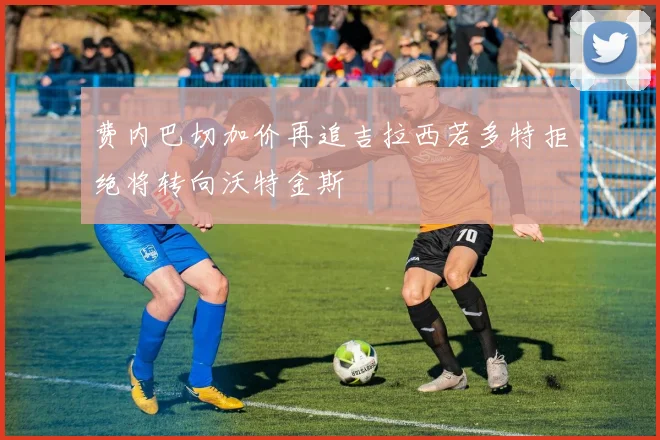 费内巴切加价再追吉拉西若多特拒绝将转向沃特金斯