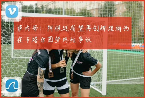 萨内蒂：阿根廷有望再创辉煌梅西在卡塔尔圆梦终结争议