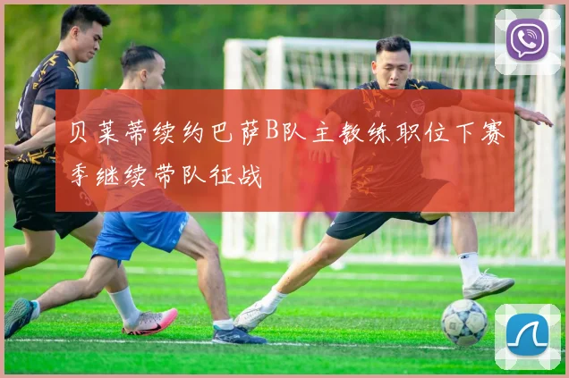 贝莱蒂续约巴萨B队主教练职位下赛季继续带队征战