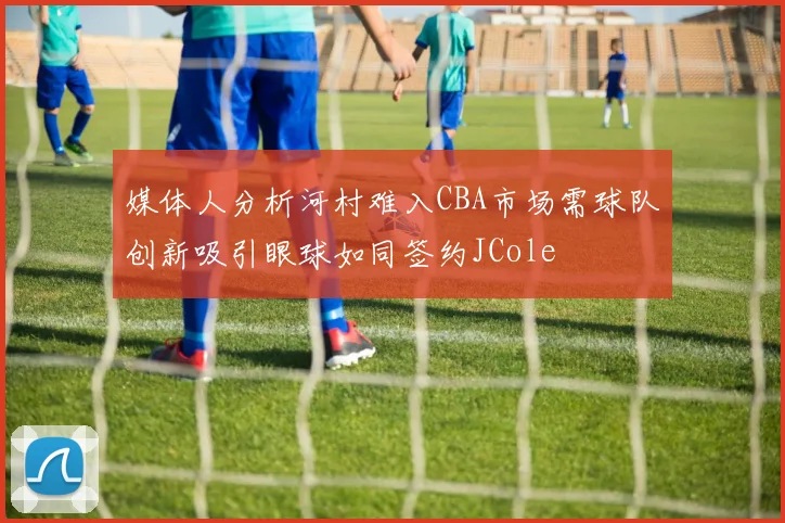 媒体人分析河村难入CBA市场需球队创新吸引眼球如同签约JCole