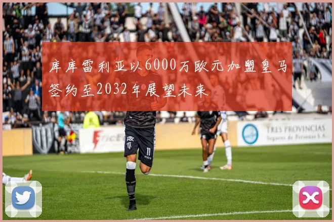 库库雷利亚以6000万欧元加盟皇马签约至2032年展望未来