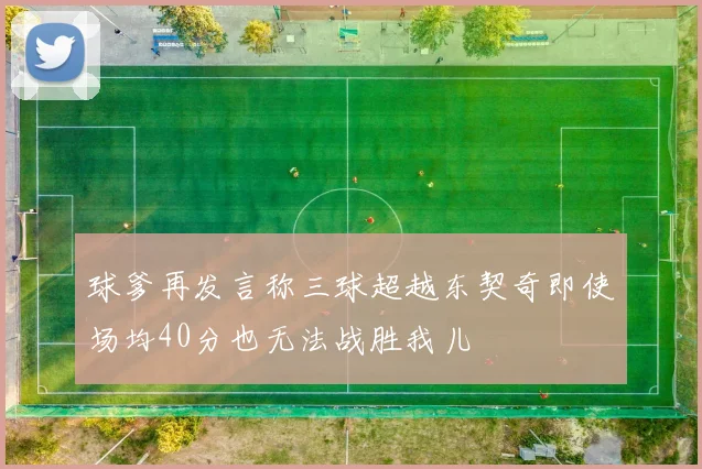 球爹再发言称三球超越东契奇即使场均40分也无法战胜我儿