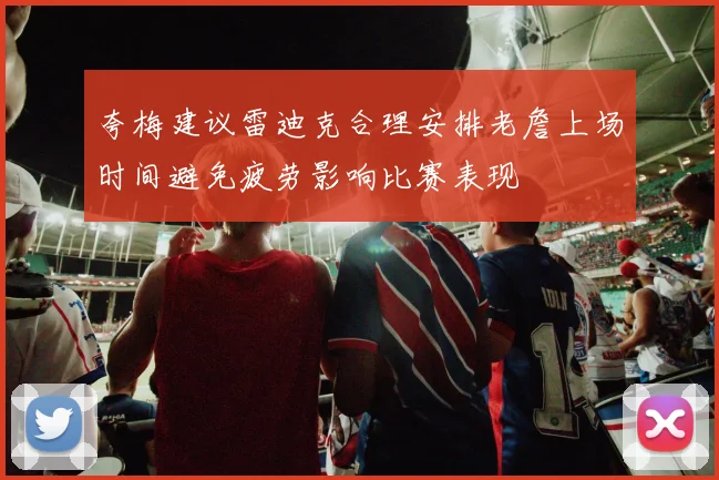 夸梅建议雷迪克合理安排老詹上场时间避免疲劳影响比赛表现