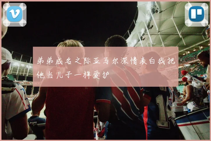 弟弟成名之际亚马尔深情表白我把他当儿子一样爱护