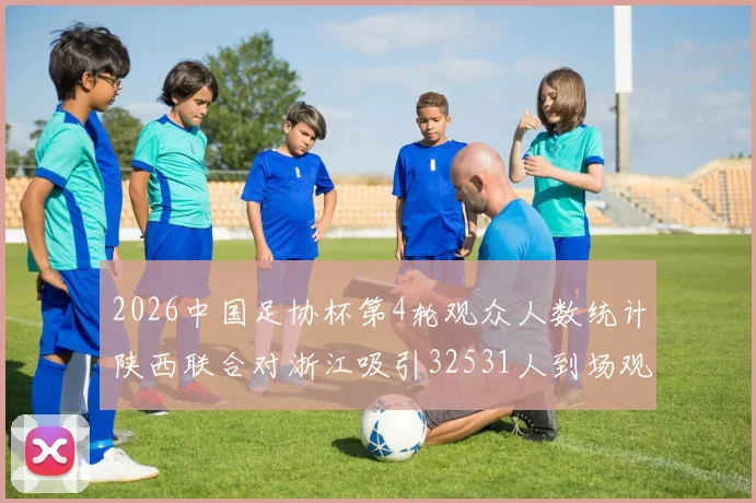 2026中国足协杯第4轮观众人数统计陕西联合对浙江吸引32531人到场观看