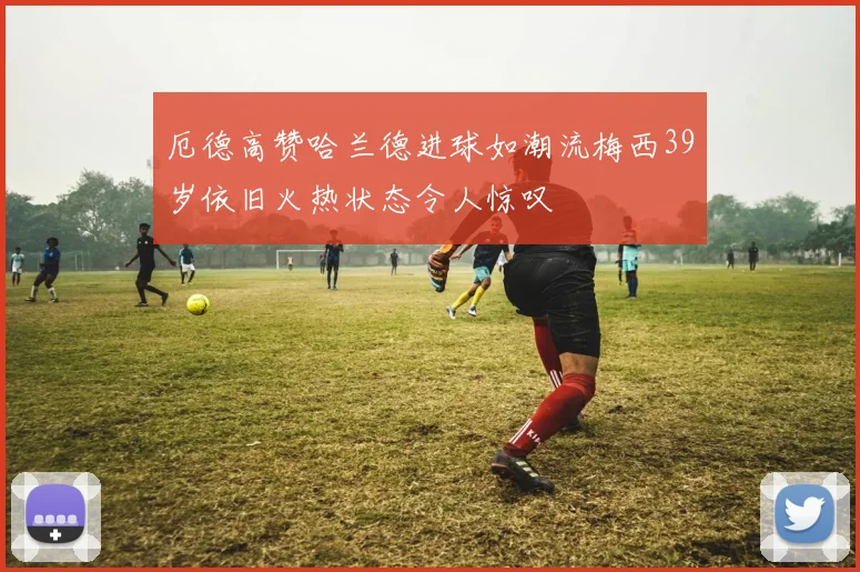 厄德高赞哈兰德进球如潮流梅西39岁依旧火热状态令人惊叹