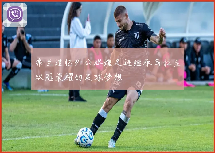 弗兰追忆外公辉煌足迹继承乌拉圭双冠荣耀的足球梦想