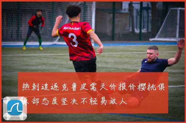 热刺追逐克鲁皮需天价报价樱桃俱乐部态度坚决不轻易放人