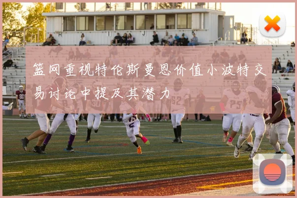篮网重视特伦斯曼恩价值小波特交易讨论中提及其潜力