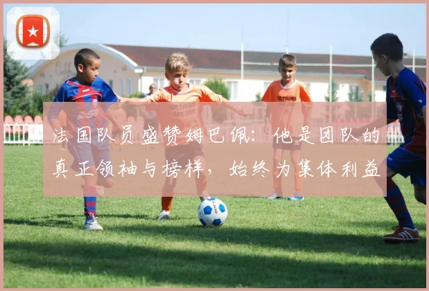 法国队员盛赞姆巴佩：他是团队的真正领袖与榜样，始终为集体利益考虑