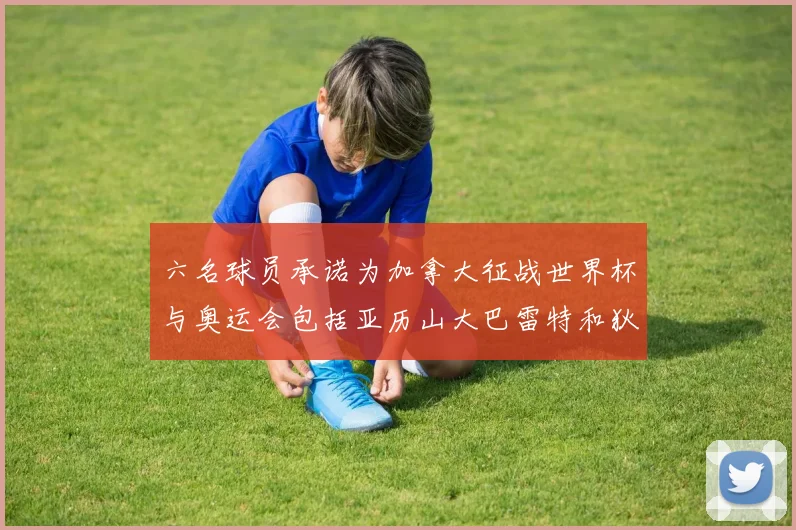 六名球员承诺为加拿大征战世界杯与奥运会包括亚历山大巴雷特和狄龙在内